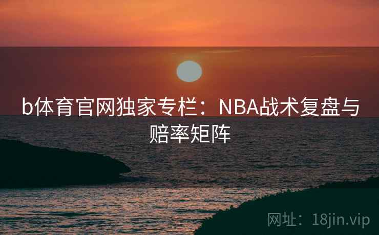 b体育官网独家专栏：NBA战术复盘与赔率矩阵